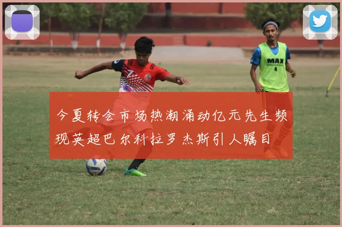 今夏转会市场热潮涌动亿元先生频现英超巴尔科拉罗杰斯引人瞩目